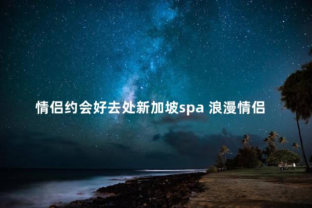 情侣约会好去处新加坡spa 浪漫情侣约会推荐：新加坡最佳spa体验